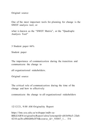 Original source
One of the most important tools for planning for change is the
SWOT analysis tool, or
what is known as the “SWOT Matrix”, or the “Quadruple
Analysis Tool”
3 Student paper 66%
Student paper
The importance of communication during the transition and
communicate the change to
all organizational stakeholders.
Original source
The critical role of communication during the time of the
change and how to effectively
communicate the change to all organizational stakeholders
12/12/21, 9:00 AM Originality Report
https://lms.seu.edu.sa/webapps/mdb-sa-
BBLEARN/originalityReport/ultra?attemptId=d81b98e5-2fa0-
4210-aa3b-af8bfd00c070&course_id=_93087_1… 5/6
 