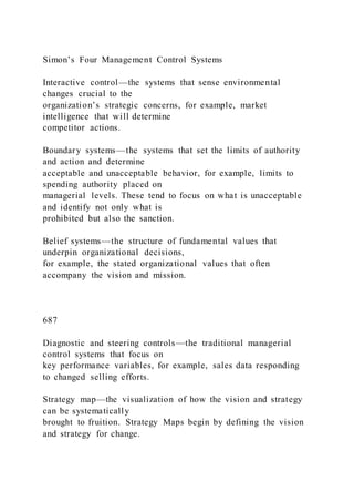 Simon’s Four Management Control Systems
Interactive control—the systems that sense environmental
changes crucial to the
organization’s strategic concerns, for example, market
intelligence that will determine
competitor actions.
Boundary systems—the systems that set the limits of authority
and action and determine
acceptable and unacceptable behavior, for example, limits to
spending authority placed on
managerial levels. These tend to focus on what is unacceptable
and identify not only what is
prohibited but also the sanction.
Belief systems—the structure of fundamental values that
underpin organizational decisions,
for example, the stated organizational values that often
accompany the vision and mission.
687
Diagnostic and steering controls—the traditional managerial
control systems that focus on
key performance variables, for example, sales data responding
to changed selling efforts.
Strategy map—the visualization of how the vision and strategy
can be systematically
brought to fruition. Strategy Maps begin by defining the vision
and strategy for change.
 