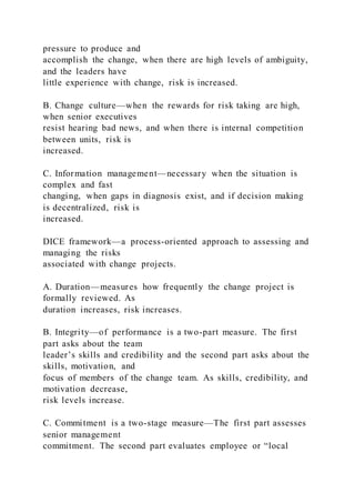 pressure to produce and
accomplish the change, when there are high levels of ambiguity,
and the leaders have
little experience with change, risk is increased.
B. Change culture—when the rewards for risk taking are high,
when senior executives
resist hearing bad news, and when there is internal competition
between units, risk is
increased.
C. Information management—necessary when the situation is
complex and fast
changing, when gaps in diagnosis exist, and if decision making
is decentralized, risk is
increased.
DICE framework—a process-oriented approach to assessing and
managing the risks
associated with change projects.
A. Duration—measures how frequently the change project is
formally reviewed. As
duration increases, risk increases.
B. Integrity—of performance is a two-part measure. The first
part asks about the team
leader’s skills and credibility and the second part asks about the
skills, motivation, and
focus of members of the change team. As skills, credibility, and
motivation decrease,
risk levels increase.
C. Commitment is a two-stage measure—The first part assesses
senior management
commitment. The second part evaluates employee or “local
 