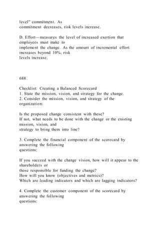 level” commitment. As
commitment decreases, risk levels increase.
D. Effort—measures the level of increased exertion that
employees must make to
implement the change. As the amount of incremental effort
increases beyond 10%, risk
levels increase.
688
Checklist: Creating a Balanced Scorecard
1. State the mission, vision, and strategy for the change.
2. Consider the mission, vision, and strategy of the
organization:
Is the proposed change consistent with these?
If not, what needs to be done with the change or the existing
mission, vision, and
strategy to bring them into line?
3. Complete the financial component of the scorecard by
answering the following
questions:
If you succeed with the change vision, how will it appear to the
shareholders or
those responsible for funding the change?
How will you know (objectives and metrics)?
Which are leading indicators and which are lagging indicators?
4. Complete the customer component of the scorecard by
answering the following
questions:
 