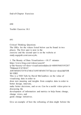 End-of-Chapter Exercises
690
Toolkit Exercise 10.1
691
Critical Thinking Questions
The URLs for the videos listed below can be found in two
places. The first spot is next to the
exercise and the second spot is on the website at
study.sagepub.com/cawsey4e.
1. The Beauty of Data Visualization—18:17 minutes
https://www.bing.com/videos/search?
q=the+beauty+of+data+visualization&docid=608019685193287
796&mid=FA748A7
A9F54F6F67357FA748A7A9F54F6F67357&view=detail&FOR
M=VIRE
This is a TED Talk by David McCandless on the value of
visualizing data in order to
draw new meaning and insights from complex data in order to
better design, innovate,
make better decisions, and so on. Can be a useful video prior to
discussing the
development of information and metrics to help frame change,
change views, and
guide change initiatives.
Give an example of how the reframing of data might bolster the
 