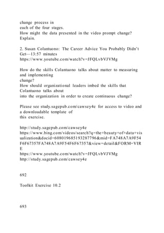 change process in
each of the four stages.
How might the data presented in the video prompt change?
Explain.
2. Susan Colantuono: The Career Advice You Probably Didn’t
Get—13:57 minutes
https://www.youtube.com/watch?v=JFQLvbVJVMg
How do the skills Colantuono talks about matter to measuring
and implementing
change?
How should organizational leaders imbed the skills that
Colantuono talks about
into the organization in order to create continuous change?
Please see study.sagepub.com/cawsey4e for access to video and
a downloadable template of
this exercise.
http://study.sagepub.com/cawsey4e
https://www.bing.com/videos/search?q=the+beauty+of+data+vis
ualization&docid=608019685193287796&mid=FA748A7A9F54
F6F67357FA748A7A9F54F6F67357&view=detail&FORM=VIR
E
https://www.youtube.com/watch?v=JFQLvbVJVMg
http://study.sagepub.com/cawsey4e
692
Toolkit Exercise 10.2
693
 