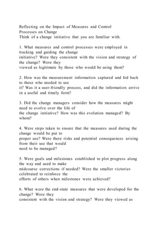 Reflecting on the Impact of Measures and Control
Processes on Change
Think of a change initiative that you are familiar with.
1. What measures and control processes were employed in
tracking and guiding the change
initiative? Were they consistent with the vision and strategy of
the change? Were they
viewed as legitimate by those who would be using them?
2. How was the measurement information captured and fed back
to those who needed to use
it? Was it a user-friendly process, and did the information arrive
in a useful and timely form?
3. Did the change managers consider how the measures might
need to evolve over the life of
the change initiative? How was this evolution managed? By
whom?
4. Were steps taken to ensure that the measures used during the
change would be put to
proper use? Were there risks and potential consequences arising
from their use that would
need to be managed?
5. Were goals and milestones established to plot progress along
the way and used to make
midcourse corrections if needed? Were the smaller victories
celebrated to reinforce the
efforts of others when milestones were achieved?
6. What were the end-state measures that were developed for the
change? Were they
consistent with the vision and strategy? Were they viewed as
 