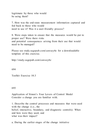 legitimate by those who would
be using them?
7. How was the end-state measurement information captured and
fed back to those who would
need to use it? Was it a user-friendly process?
8. Were steps taken to ensure that the measures would be put to
proper use? Were there risks
and potential consequences arising from their use that would
need to be managed?
Please see study.sagepub.com/cawsey4e for a downloadable
template of this exercise.
http://study.sagepub.com/cawsey4e
694
Toolkit Exercise 10.3
695
Application of Simon’s Four Levers of Control Model
Consider a change you are familiar with.
1. Describe the control processes and measures that were used
with the change (i.e., the
belief, interactive, boundary, and diagnostic controls). When
and how were they used, and
what was their impact?
a. During the earlier stages of the change initiative
 