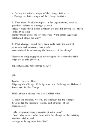 b. During the middle stages of the change initiative
c. During the latter stages of the change initiative
2. Were there forbidden topics in the organization, such as
questions related to strategy or core
values? Were those limits appropriate and did anyone test those
limits by raising
controversial questions or concerns? Were small successes
celebrated along the way?
3. What changes could have been made with the control
processes and measures that would
have assisted in advancing the interests of the change?
Please see study.sagepub.com/cawsey4e for a downloadable
template of this exercise.
http://study.sagepub.com/cawsey4e
696
Toolkit Exercise 10.4
Aligning the Change With Systems and Building the Balanced
Scorecard for the Change
Think about a change you are familiar with.
1. State the mission, vision, and strategy for the change.
2. Consider the mission, vision, and strategy of the
organization:
Is the proposed change consistent with these?
If not, what needs to be done with the change or the existing
mission, vision, and
strategy to bring them into line?
 