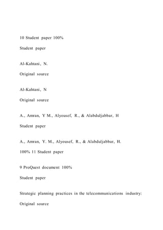 10 Student paper 100%
Student paper
Al-Kahtani, N.
Original source
Al-Kahtani, N
Original source
A., Amran, Y M., Alyousef, R., & Alabduljabbar, H
Student paper
A., Amran, Y. M., Alyousef, R., & Alabduljabbar, H.
100% 11 Student paper
9 ProQuest document 100%
Student paper
Strategic planning practices in the telecommunications industry:
Original source
 