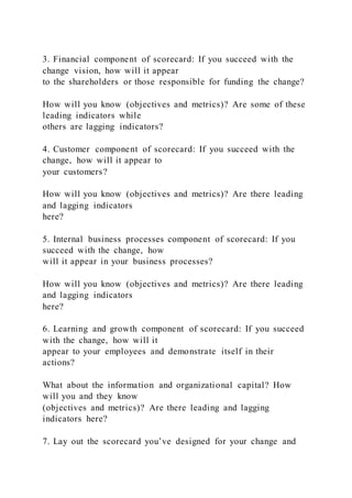 3. Financial component of scorecard: If you succeed with the
change vision, how will it appear
to the shareholders or those responsible for funding the change?
How will you know (objectives and metrics)? Are some of these
leading indicators while
others are lagging indicators?
4. Customer component of scorecard: If you succeed with the
change, how will it appear to
your customers?
How will you know (objectives and metrics)? Are there leading
and lagging indicators
here?
5. Internal business processes component of scorecard: If you
succeed with the change, how
will it appear in your business processes?
How will you know (objectives and metrics)? Are there leading
and lagging indicators
here?
6. Learning and growth component of scorecard: If you succeed
with the change, how will it
appear to your employees and demonstrate itself in their
actions?
What about the information and organizational capital? How
will you and they know
(objectives and metrics)? Are there leading and lagging
indicators here?
7. Lay out the scorecard you’ve designed for your change and
 