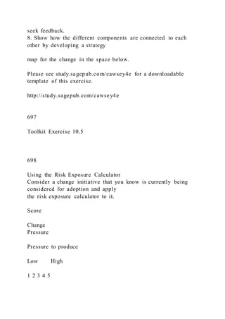 seek feedback.
8. Show how the different components are connected to each
other by developing a strategy
map for the change in the space below.
Please see study.sagepub.com/cawsey4e for a downloadable
template of this exercise.
http://study.sagepub.com/cawsey4e
697
Toolkit Exercise 10.5
698
Using the Risk Exposure Calculator
Consider a change initiative that you know is currently being
considered for adoption and apply
the risk exposure calculator to it.
Score
Change
Pressure
Pressure to produce
Low High
1 2 3 4 5
 