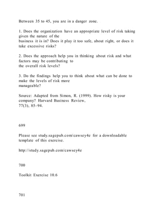 Between 35 to 45, you are in a danger zone.
1. Does the organization have an appropriate level of risk taking
given the nature of the
business it is in? Does it play it too safe, about right, or does it
take excessive risks?
2. Does the approach help you in thinking about risk and what
factors may be contributing to
the overall risk levels?
3. Do the findings help you to think about what can be done to
make the levels of risk more
manageable?
Source: Adapted from Simon, R. (1999). How risky is your
company? Harvard Business Review,
77(3), 85–94.
699
Please see study.sagepub.com/cawsey4e for a downloadable
template of this exercise.
http://study.sagepub.com/cawsey4e
700
Toolkit Exercise 10.6
701
 