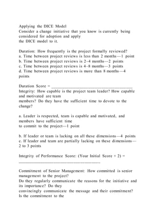 Applying the DICE Model
Consider a change initiative that you know is currently being
considered for adoption and apply
the DICE model to it.
Duration: How frequently is the project formally reviewed?
a. Time between project reviews is less than 2 months—1 point
b. Time between project reviews is 2–4 months—2 points
c. Time between project reviews is 4–8 months—3 points
d. Time between project reviews is more than 8 months —4
points
Duration Score = _____________________________________
Integrity: How capable is the project team leader? How capable
and motivated are team
members? Do they have the sufficient time to devote to the
change?
a. Leader is respected, team is capable and motivated, and
members have sufficient time
to commit to the project—1 point
b. If leader or team is lacking on all these dimensions—4 points
c. If leader and team are partially lacking on these di mensions—
2 to 3 points
Integrity of Performance Score: (Your Initial Score × 2) =
_____________________________________
Commitment of Senior Management: How committed is senior
management to the project?
Do they regularly communicate the reasons for the initiative and
its importance? Do they
convincingly communicate the message and their commitment?
Is the commitment to the
 