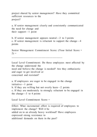 project shared by senior management? Have they committed
sufficient resources to the
project?
a. If senior management clearly and consistently communicated
the need for change and
their support—1 point
b. If senior management appears neutral—2 to 3 points
c. If senior management is reluctant to support the change—4
points
Senior Management Commitment Score: (Your Initial Score ×
2) =
_____________________________________
Local Level Commitment: Do those employees most affected by
the change understand the
need and believe the change is needed? Are they enthusiastic
and eager to get involved or
concerned and resistant?
a. If employees are eager to be engaged in the change
initiative—1 point
b. If they are willing but not overly keen—2 points
c. If they are moderately to strongly reluctant to be engaged in
the change—3 to 4 points
Local Level Commitment Score =
_____________________________________
Effort: What incremental effort is required of employees to
implement the change? Will it be
added on to an already heavy workload? Have employees
expressed strong resistance to
additional demands on them in the past?
 