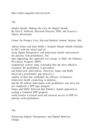 http://study.sagepub.com/cawsey4e
703
Omada Health: Making the Case for Digital Health
By Erin E. Sullivan, Research Director, PhD, and Jessica L.
Alpert, Researcher
Center for Primary Care, Harvard Medical School, Boston, MA
Adrian James and Sean Duffy’s founded Omada Health )Omada)
in 2011 with the initial goal of
using digital therapeutics and behavioral health interventions
for patients with prediabetes. The
data supporting this approach was strong: in 2002, the Diabetes
Prevention Program (DPP)
randomized control study concluded that the most effective
treatment for prediabetes is prevention
and behavioral intervention. However, James and Duffy
observed a problematic gap between a
surplus of data that confirmed the efficacy of intensive
behavioral health counseling in diabetes,
and the 86 million individuals with prediabetes who have not
yet completed a DPP type program.
James and Duffy believed that Omada’s digital approach to
scaling a validated DPP program
could resolve a critical need and increase access to DPP for
patients with prediabetes.
704
Pioneering Digital Therapeutics and Digital Behavior
Change
 