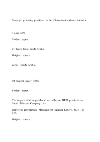 Strategic planning practices in the telecommunications industry
4 auaa 63%
Student paper
evidence from Saudi Arabia.
Original source
com) - Saudi Arabia
10 Student paper 100%
Student paper
The impact of demographical variables on HRM practices in
Saudi Telecom Company: An
empirical exploration. Management Science Letters, 8(3), 131-
138.
Original source
 