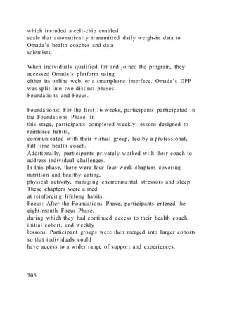 which included a cell-chip enabled
scale that automatically transmitted daily weigh-in data to
Omada’s health coaches and data
scientists.
When individuals qualified for and joined the program, they
accessed Omada’s platform using
either its online web, or a smartphone interface. Omada’s DPP
was split into two distinct phases:
Foundations and Focus.
Foundations: For the first 16 weeks, participants participated in
the Foundations Phase. In
this stage, participants completed weekly lessons designed to
reinforce habits,
communicated with their virtual group, led by a professional,
full-time health coach.
Additionally, participants privately worked with their coach to
address individual challenges.
In this phase, there were four four-week chapters covering
nutrition and healthy eating,
physical activity, managing environmental stressors and sleep.
These chapters were aimed
at reinforcing lifelong habits.
Focus: After the Foundations Phase, participants entered the
eight-month Focus Phase,
during which they had continued access to their health coach,
initial cohort, and weekly
lessons. Participant groups were then merged into larger cohorts
so that individuals could
have access to a wider range of support and experiences.
705
 