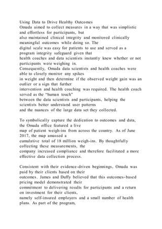 Using Data to Drive Healthy Outcomes
Omada aimed to collect measures in a way that was simplistic
and effortless for participants, but
also maintained clinical integrity and monitored clinically
meaningful outcomes while doing so. The
digital scale was easy for patients to use and served as a
program integrity safeguard given that
health coaches and data scientists instantly knew whether or not
participants were weighing in.
Consequently, Omada data scientists and health coaches were
able to closely monitor any spikes
in weight and then determine if the observed weight gain was an
outlier or a sign that further
intervention and health coaching was required. The health coach
served as the “human touch”
between the data scientists and participants, helping the
scientists better understand user patterns
and the nuances of the large data set they collected.
To symbolically capture the dedication to outcomes and data,
the Omada office featured a live
map of patient weigh-ins from across the country. As of June
2017, the map amassed a
cumulative total of 18 million weigh-ins. By thoughtfully
collecting these measurements, the
company increased compliance and therefore facilitated a more
effective data collection process.
Consistent with their evidence-driven beginnings, Omada was
paid by their clients based on their
outcomes. James and Duffy believed that this outcomes-based
pricing model demonstrated their
commitment to delivering results for participants and a return
on investment for their clients,
namely self-insured employers and a small number of health
plans. As part of the program,
 