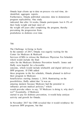 Omada kept clients up to date on process via real-time, de-
identified, aggregate reports.
Furthermore, Omada published outcomes data to demonstrate
program replicability. One study
indicated that after 16 weeks, Omada participants lost 4–5% of
their body weight and kept most of
the weight off years after completing the program, thereby
preventing the progression from
prediabetes to diabetes over time.
706
The Challenge in Going to Scale
In the summer of 2017, Omada was eagerly waiting for the
Center for Medicare & Medicaid
Services (CMS) to release the Medicare Physician Fee Schedule
which would include the final
rules for the Medicare Diabetes Prevention benefit. James and
Duffy were hopeful for a favorable
outcome, which would include telehealth and digital delivery of
DPP programs. If CMS added
these programs to the fee schedule, Omada planned to deliver
their program to Medicare
beneficiaries starting January 1, 2018. Ruminating on the
possibilities, Duffy added that “it was an
amazing moment because Medicare had the potential to
influence private medical policies,” which
would provoke others to say, “If Medicare is doing it, why don’t
we?” Essentially, if Medicare
started to pay for diabetes prevention, it would help catalyze
activity and growth for Omada.
In November 2017 the CMS revealed that it would reimburse for
in-person DPP programs, but that
 