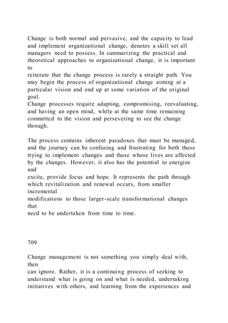 Change is both normal and pervasive, and the capacity to lead
and implement organizational change, denotes a skill set all
managers need to possess. In summarizing the practical and
theoretical approaches to organizational change, it is important
to
reiterate that the change process is rarely a straight path. You
may begin the process of organizational change aiming at a
particular vision and end up at some variation of the original
goal.
Change processes require adapting, compromising, reevaluating,
and having an open mind, while at the same time remaining
committed to the vision and persevering to see the change
through.
The process contains inherent paradoxes that must be managed,
and the journey can be confusing and frustrating for both those
trying to implement changes and those whose lives are affected
by the changes. However, it also has the potential to energize
and
excite, provide focus and hope. It represents the path through
which revitalization and renewal occurs, from smaller
incremental
modifications to those larger-scale transformational changes
that
need to be undertaken from time to time.
709
Change management is not something you simply deal with,
then
can ignore. Rather, it is a continuing process of seeking to
understand what is going on and what is needed, undertaking
initiatives with others, and learning from the experiences and
 