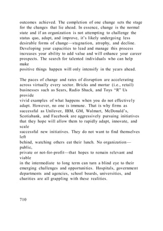 outcomes achieved. The completion of one change sets the stage
for the changes that lie ahead. In essence, change is the normal
state and if an organization is not attempting to challenge the
status quo, adapt, and improve, it’s likely undergoing less
desirable forms of change—stagnation, atrophy, and decline.
Developing your capacities to lead and manage this process
increases your ability to add value and will enhance your career
prospects. The search for talented individuals who can help
make
positive things happen will only intensify in the years ahead.
The paces of change and rates of disruption are accelerating
across virtually every sector. Bricks and mortar (i.e., retail)
businesses such as Sears, Radio Shack, and Toys “R” Us
provide
vivid examples of what happens when you do not effectively
adapt. However, no one is immune. That is why firms as
successful as Unilever, IBM, GM, Walmart, McDonald’s,
Scotiabank, and Facebook are aggressively pursuing initiatives
that they hope will allow them to rapidly adapt, innovate, and
scale
successful new initiatives. They do not want to find themselves
left
behind, watching others eat their lunch. No organization—
public,
private or not-for-profit—that hopes to remain relevant and
viable
in the intermediate to long term can turn a blind eye to their
emerging challenges and opportunities. Hospitals, government
departments and agencies, school boards, universities, and
charities are all grappling with these realities.
710
 