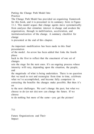 Putting the Change Path Model Into
Practice
The Change Path Model has provided an organizing framework
for this book, and it is presented in its summary form in Figure
11.1. This model argues that change agents move systematically
from analyses that stimulate interest in change and awaken the
organization, through to mobilization, acceleration, and
institutionalization of the change. A summary checklist for
change
is presented at the end of this chapter.
An important modification has been made to this final
presentation
of the model. An arrow has been added that links the fourth
phase
back to the first to reflect that the enactment of one set of
changes
sets the stage for the next ones. It’s an ongoing process whose
intensity will vary, depending upon the situation, the people,
and
the magnitude of what is being undertaken. There is no question
that we need to rest and reenergize from time to time, celebrate
what we’ve accomplished, and become fully competent in
extracting the benefits the changes make possible. But then it’s
on
to the next challenges. We can’t change the past, but what w e
choose to do (or not do) now can change the future. If we
choose
to do nothing but more of the same—you get the picture!
711
Future Organizations and Their
Impact
 