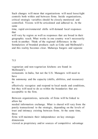 Such changes will mean that organizations will need loose/tight
controls both within and between firms. Inside organizations,
critical strategic variables should be closely monitored and
controlled. Visions will be articulated and adhered to. At the
same
time, rapid environmental shifts will demand local responses
that
will vary by region as well as responses that are broad in their
geographic reach. What works in one country won’t necessarily
work in another. Think of the regional differences in the
formulation of branded products such as Coke and McDonald’s
and this reality becomes clear. Maharaja burgers and separate
713
vegetarian and non-vegetarian kitchens are found in
McDonald’s
restaurants in India, but not the U.S. Managers will need to
have
the autonomy and the capacity (skills, abilities, and resources)
to
effectively recognize and respond to local needs and conditions,
but they will need to do so within the boundaries that are
acceptable to the firm.
Between organizations, networks of firms will be linked to
allow for
needed information exchange. What is shared will vary from the
purely transactional to the strategic, depending on the levels of
trust and intimacy existing between firms. At the same time,
these
firms will maintain their independence on key strategic
dimensions
viewed as proprietary and/or sources of competitive advantage
 