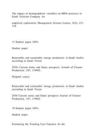 The impact of demographical variables on HRM practices in
Saudi Telecom Company An
empirical exploration Management Science Letters, 8(3), 131-
138
11 Student paper 100%
Student paper
Renewable and sustainable energy production in Saudi Arabia
according to Saudi Vision
2030; Current status and future prospects. Journal of Cleaner
Production, 247, 119602.
Original source
Renewable and sustainable energy production in Saudi Arabia
according to Saudi Vision
2030 Current status and future prospects Journal of Cleaner
Production, 247, 119602
10 Student paper 100%
Student paper
Estimating the Translog Cost Function for the
 