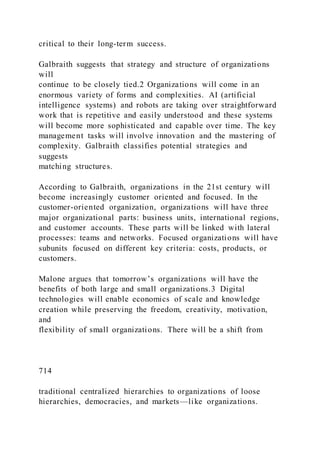 critical to their long-term success.
Galbraith suggests that strategy and structure of organizations
will
continue to be closely tied.2 Organizations will come in an
enormous variety of forms and complexities. AI (artificial
intelligence systems) and robots are taking over straightforward
work that is repetitive and easily understood and these systems
will become more sophisticated and capable over time. The key
management tasks will involve innovation and the mastering of
complexity. Galbraith classifies potential strategies and
suggests
matching structures.
According to Galbraith, organizations in the 21st century will
become increasingly customer oriented and focused. In the
customer-oriented organization, organizations will have three
major organizational parts: business units, international regions,
and customer accounts. These parts will be linked with lateral
processes: teams and networks. Focused organizations will have
subunits focused on different key criteria: costs, products, or
customers.
Malone argues that tomorrow’s organizations will have the
benefits of both large and small organizations.3 Digital
technologies will enable economics of scale and knowledge
creation while preserving the freedom, creativity, motivation,
and
flexibility of small organizations. There will be a shift from
714
traditional centralized hierarchies to organizations of loose
hierarchies, democracies, and markets—like organizations.
 