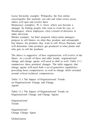 Loose hierarchy example: Wikipedia, the free online
encyclopedia that anybody can edit and when errors occur,
others will spot and correct them
Democracy examples: W. L. Gore, where you become a
manager by finding people who want to work for you, or
Mondragon, where employees elect a board of directors to
make decisions
Market example: An Intel proposal where plant managers
propose to sell futures on what they produce and salespeople
buy futures for products they want to sell. Prices fluctuate and
will determine what products get produced at what plants and
who gets to sell the products.
The above is suggestive of how organizations will evolve in the
future. As a result of these and other trends, organizational
change and change agents will need to shift as well. Table 11.1
summarizes these potential changes. The table suggests that
change agents will need both a set of generalist capabilities
providing basic competencies as well as change skills oriented
around critical technical competencies.
Table 11.1 The Impact of Organizational Trends
on Organizational Change and Change
Agents
Table 11.1 The Impact of Organizational Trends on
Organizational Change and Change Agents
Organizational
Trends
Organizational
Change Change Agent
Globalization
 