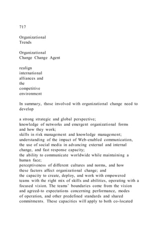 717
Organizational
Trends
Organizational
Change Change Agent
realign
international
alliances and
the
competitive
environment
In summary, those involved with organizational change need to
develop
a strong strategic and global perspective;
knowledge of networks and emergent organizational forms
and how they work;
skills in risk management and knowledge management;
understanding of the impact of Web-enabled communication,
the use of social media in advancing external and internal
change, and fast response capacity;
the ability to communicate worldwide while maintaining a
human face;
perceptiveness of different cultures and norms, and how
these factors affect organizational change; and
the capacity to create, deploy, and work with empowered
teams with the right mix of skills and abilities, operating with a
focused vision. The teams’ boundaries come from the vision
and agreed-to expectations concerning performance, modes
of operation, and other predefined standards and shared
commitments. These capacities will apply to both co-located
 