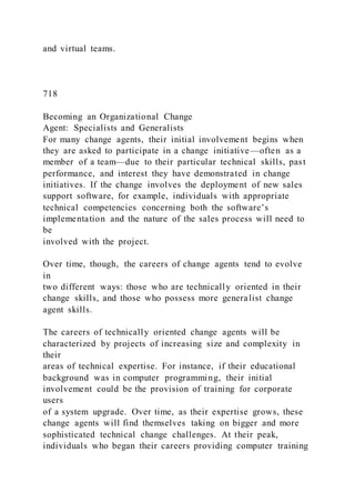 and virtual teams.
718
Becoming an Organizational Change
Agent: Specialists and Generalists
For many change agents, their initial involvement begins when
they are asked to participate in a change initiative—often as a
member of a team—due to their particular technical skills, past
performance, and interest they have demonstrated in change
initiatives. If the change involves the deployment of new sales
support software, for example, individuals with appropriate
technical competencies concerning both the software’s
implementation and the nature of the sales process will need to
be
involved with the project.
Over time, though, the careers of change agents tend to evolve
in
two different ways: those who are technically oriented in their
change skills, and those who possess more generalist change
agent skills.
The careers of technically oriented change agents will be
characterized by projects of increasing size and complexity in
their
areas of technical expertise. For instance, if their educational
background was in computer programming, their initial
involvement could be the provision of training for corporate
users
of a system upgrade. Over time, as their expertise grows, these
change agents will find themselves taking on bigger and more
sophisticated technical change challenges. At their peak,
individuals who began their careers providing computer training
 