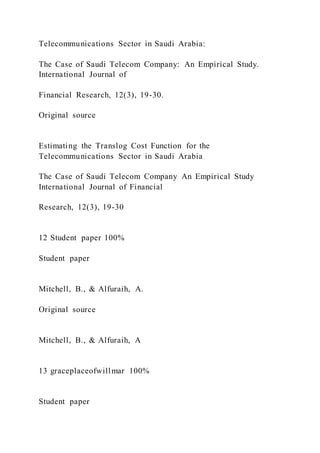 Telecommunications Sector in Saudi Arabia:
The Case of Saudi Telecom Company: An Empirical Study.
International Journal of
Financial Research, 12(3), 19-30.
Original source
Estimating the Translog Cost Function for the
Telecommunications Sector in Saudi Arabia
The Case of Saudi Telecom Company An Empirical Study
International Journal of Financial
Research, 12(3), 19-30
12 Student paper 100%
Student paper
Mitchell, B., & Alfuraih, A.
Original source
Mitchell, B., & Alfuraih, A
13 graceplaceofwillmar 100%
Student paper
 