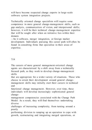will have become respected change experts in large-scale
software system integration projects.
Technically oriented change specialists will require some
competence in more general change-management skills, such as
gap analysis, communication of vision, and interpersonal skills;
however, it will be their technical change-management expertise
that will be sought after when an initiative lies within their
domain
—be it software, merger integration, or foreign market
development. Individuals pursuing this career path will often be
found in consulting firms that specialize in their areas of
expertise.
719
The careers of more general management-oriented change
agents are characterized by a shift away from a technically
focused path, as they work to develop change-management
skills
that are appropriate for a wider variety of situations. Those who
choose to orient their development around general change-
management skills may initially start their careers in technical
and
functional change management. However, over time, these
individuals will develop increasingly sophisticated general
change-
management competencies associated with the Change Path
Model. As a result, they will find themselves undertaking
diverse
challenges of increasing complexity, from turning around a
poorly
performing division to ramping up an operation to cope with
growth, restructuring and integrating merged operations, or
 