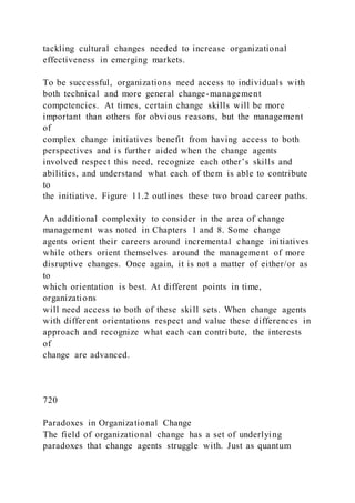 tackling cultural changes needed to increase organizational
effectiveness in emerging markets.
To be successful, organizations need access to individuals with
both technical and more general change-management
competencies. At times, certain change skills will be more
important than others for obvious reasons, but the management
of
complex change initiatives benefit from having access to both
perspectives and is further aided when the change agents
involved respect this need, recognize each other’s skills and
abilities, and understand what each of them is able to contribute
to
the initiative. Figure 11.2 outlines these two broad career paths.
An additional complexity to consider in the area of change
management was noted in Chapters 1 and 8. Some change
agents orient their careers around incremental change initiatives
while others orient themselves around the management of more
disruptive changes. Once again, it is not a matter of either/or as
to
which orientation is best. At different points in time,
organizations
will need access to both of these skill sets. When change agents
with different orientations respect and value these differences in
approach and recognize what each can contribute, the interests
of
change are advanced.
720
Paradoxes in Organizational Change
The field of organizational change has a set of underlying
paradoxes that change agents struggle with. Just as quantum
 