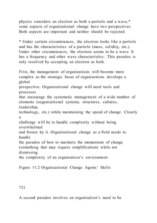 physics considers an electron as both a particle and a wave,*
some aspects of organizational change have two perspectives.
Both aspects are important and neither should be rejected.
* Under certain circumstances, the electron looks like a particle
and has the characteristics of a particle (mass, solidity, etc.).
Under other circumstances, the electron seems to be a wave. It
has a frequency and other wave characteristics. This paradox is
only resolved by accepting an electron as both.
First, the management of organizations will become more
complex as the strategic focus of organizations develops a
global
perspective. Organizational change will need tools and
processes
that encourage the systematic management of a wide number of
elements (organizational systems, structures, cultures,
leadership,
technology, etc.) while maintaining the speed of change. Clearly
a
challenge will be to handle complexity without being
overwhelmed
and frozen by it. Organizational change as a field needs to
handle
the paradox of how to maintain the momentum of change
(something that may require simplification) while not
dismissing
the complexity of an organization’s environment.
Figure 11.2 Organizational Change Agents’ Skills
721
A second paradox involves an organization’s need to be
 
