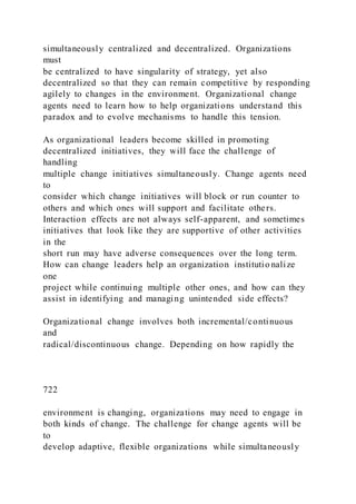 simultaneously centralized and decentralized. Organizations
must
be centralized to have singularity of strategy, yet also
decentralized so that they can remain competitive by responding
agilely to changes in the environment. Organizational change
agents need to learn how to help organizations understand this
paradox and to evolve mechanisms to handle this tension.
As organizational leaders become skilled in promoting
decentralized initiatives, they will face the challenge of
handling
multiple change initiatives simultaneously. Change agents need
to
consider which change initiatives will block or run counter to
others and which ones will support and facilitate others.
Interaction effects are not always self-apparent, and sometimes
initiatives that look like they are supportive of other activities
in the
short run may have adverse consequences over the long term.
How can change leaders help an organization institutio nalize
one
project while continuing multiple other ones, and how can they
assist in identifying and managing unintended side effects?
Organizational change involves both incremental/continuous
and
radical/discontinuous change. Depending on how rapidly the
722
environment is changing, organizations may need to engage in
both kinds of change. The challenge for change agents will be
to
develop adaptive, flexible organizations while simultaneously
 