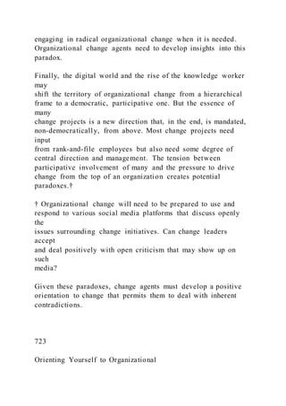 engaging in radical organizational change when it is needed.
Organizational change agents need to develop insights into this
paradox.
Finally, the digital world and the rise of the knowledge worker
may
shift the territory of organizational change from a hierarchical
frame to a democratic, participative one. But the essence of
many
change projects is a new direction that, in the end, is mandated,
non-democratically, from above. Most change projects need
input
from rank-and-file employees but also need some degree of
central direction and management. The tension between
participative involvement of many and the pressure to drive
change from the top of an organization creates potential
paradoxes.†
† Organizational change will need to be prepared to use and
respond to various social media platforms that discuss openly
the
issues surrounding change initiatives. Can change leaders
accept
and deal positively with open criticism that may show up on
such
media?
Given these paradoxes, change agents must develop a positive
orientation to change that permits them to deal with inherent
contradictions.
723
Orienting Yourself to Organizational
 