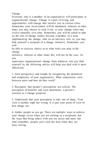 Change
Everyone who is a member of an organization will participate in
organizational change. Change is a part of living, and
opportunities will emerge that involve you in various roles.
Sometimes your involvement will be mandated, whereas at other
times you may choose to seek it out, or your change roles may
evolve naturally over time. Sometimes you will be asked to take
on the role of change leader; become a member of a team
implementing the change; take on an advisory role; or, you may
find yourself a recipient of a change initiative. Sometimes you
will
be able to exercise choice as to what roles you play in the
change
initiative, whereas at other times this will not be the case. As
you
experience organizational change from whatever role you find
yourself in, the following advice will help you deal with it more
effectively.
1. Gain perspective and insight by recognizing the dynamism
and complexity of your organization. What connections exist
between parts and how do they work?
2. Recognize that people’s perceptions are critical. The
perception of benefits and costs determines a person’s
reaction to a change proposal.
3. Understand that your perception is only one of many. Your
view is neither right nor wrong. It is just your point of view of
how things are.
4. Gather people as you go. There are multiple ways to achieve
your change (even when you are starting as a recipient), but
the ways that bring others with you are easier and more fun.
And remember, people can’t rock the boat when they are
busy rowing.
 