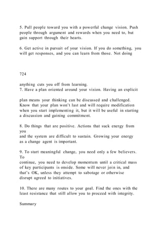 5. Pull people toward you with a powerful change vision. Push
people through argument and rewards when you need to, but
gain support through their hearts.
6. Get active in pursuit of your vision. If you do something, you
will get responses, and you can learn from those. Not doing
724
anything cuts you off from learning.
7. Have a plan oriented around your vision. Having an explicit
plan means your thinking can be discussed and challenged.
Know that your plan won’t last and will require modification
when you start implementing it, but it will be useful in starting
a discussion and gaining commitment.
8. Do things that are positive. Actions that suck energy from
you
and the system are difficult to sustain. Growing your energy
as a change agent is important.
9. To start meaningful change, you need only a few believers.
To
continue, you need to develop momentum until a critical mass
of key participants is onside. Some will never join in, and
that’s OK, unless they attempt to sabotage or otherwise
disrupt agreed to initiatives.
10. There are many routes to your goal. Find the ones with the
least resistance that still allow you to proceed with integrity.
Summary
 