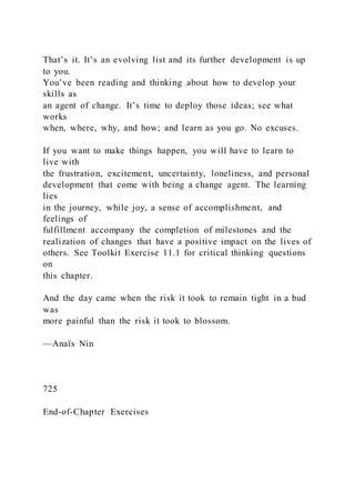That’s it. It’s an evolving list and its further development is up
to you.
You’ve been reading and thinking about how to develop your
skills as
an agent of change. It’s time to deploy those ideas; see what
works
when, where, why, and how; and learn as you go. No excuses.
If you want to make things happen, you will have to learn to
live with
the frustration, excitement, uncertainty, loneliness, and personal
development that come with being a change agent. The learning
lies
in the journey, while joy, a sense of accomplishment, and
feelings of
fulfillment accompany the completion of milestones and the
realization of changes that have a positive impact on the lives of
others. See Toolkit Exercise 11.1 for critical thinking questions
on
this chapter.
And the day came when the risk it took to remain tight in a bud
was
more painful than the risk it took to blossom.
—Anaïs Nin
725
End-of-Chapter Exercises
 