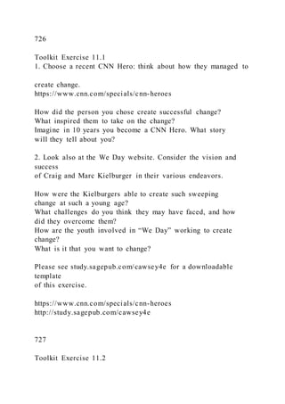 726
Toolkit Exercise 11.1
1. Choose a recent CNN Hero: think about how they managed to
create change.
https://www.cnn.com/specials/cnn-heroes
How did the person you chose create successful change?
What inspired them to take on the change?
Imagine in 10 years you become a CNN Hero. What story
will they tell about you?
2. Look also at the We Day website. Consider the vision and
success
of Craig and Marc Kielburger in their various endeavors.
How were the Kielburgers able to create such sweeping
change at such a young age?
What challenges do you think they may have faced, and how
did they overcome them?
How are the youth involved in “We Day” working to create
change?
What is it that you want to change?
Please see study.sagepub.com/cawsey4e for a downloadable
template
of this exercise.
https://www.cnn.com/specials/cnn-heroes
http://study.sagepub.com/cawsey4e
727
Toolkit Exercise 11.2
 