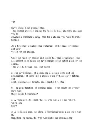 728
Developing Your Change Plan
This toolkit exercise applies the tools from all chapters and asks
you to
develop a complete change plan for a change you want to make
happen.
As a first step, develop your statement of the need for change
and your
vision for the change.
Once the need for change and vision has been articulated, your
assignment is to begin the development of an action plan for the
change.
This will be broken into four parts:
a. The development of a sequence of action steps and the
arrangement of them into a critical path with a clearly defined
end
goal, intermediate targets, and specific first step.
b. The consideration of contingencies—what might go wrong?
How will
these things be handled?
c. A responsibility chart, that is, who will do what, where,
when, and
how?
d. A transition plan including a communications plan. How will
the
transition be managed? Who will make the innumerable
 