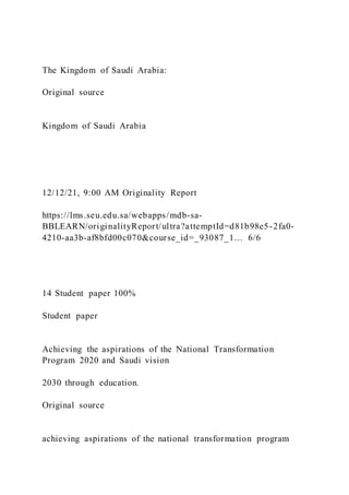 The Kingdom of Saudi Arabia:
Original source
Kingdom of Saudi Arabia
12/12/21, 9:00 AM Originality Report
https://lms.seu.edu.sa/webapps/mdb-sa-
BBLEARN/originalityReport/ultra?attemptId=d81b98e5-2fa0-
4210-aa3b-af8bfd00c070&course_id=_93087_1… 6/6
14 Student paper 100%
Student paper
Achieving the aspirations of the National Transformation
Program 2020 and Saudi vision
2030 through education.
Original source
achieving aspirations of the national transformation program
 