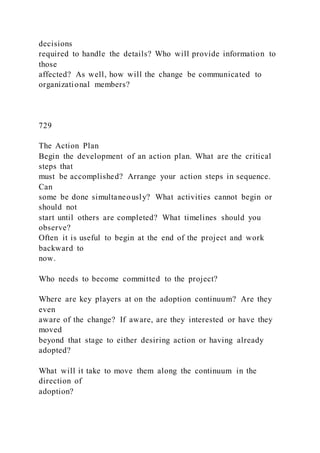 decisions
required to handle the details? Who will provide information to
those
affected? As well, how will the change be communicated to
organizational members?
729
The Action Plan
Begin the development of an action plan. What are the critical
steps that
must be accomplished? Arrange your action steps in sequence.
Can
some be done simultaneously? What activities cannot begin or
should not
start until others are completed? What timelines should you
observe?
Often it is useful to begin at the end of the project and work
backward to
now.
Who needs to become committed to the project?
Where are key players at on the adoption continuum? Are they
even
aware of the change? If aware, are they interested or have they
moved
beyond that stage to either desiring action or having already
adopted?
What will it take to move them along the continuum in the
direction of
adoption?
 