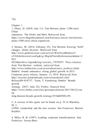 736
Chapter 1
1. Ebner, D. (2018, July 11). Tim Hortons plans 1,500-store
China
expansion. The Globe and Mail, Retrieved from
https://www.theglobeandmail.com/business/article-tim-hortons-
plans-1500-store-china-expansion/.
2. Strauss, M. )2014, February 25). Tim Hortons brewing “bold”
changes. Globe Investor, Retrieved from
http://www.globeinvestor.com/servlet/WireFeedRedirect?
cf=GlobeInvestor/config&vg=BigAdVariableGenerator&date=2
014
0225&archive=rtgam&slug=escenic_17078297. Press releases
from Tim Hortons’ website, retrieved from
http://www.timhortons.com/ca/en/about/news_archives.html;
Dunkin‘ brands announces strong global growth in 2013.
Corporate press release, January 13, 2014. Retrieved from
http://investor.dunkinbrands.com/releasedetail.cfm?
ReleaseID=818737. Team, T. Examining Dunkin’ Brands
growth
strategy. (2017, June 22). Forbes. Sourced from
https://www.forbes.com/sites/greatspeculations/2017/06/22/exa
mi
ning-duncan-brands-growth-strategy/#55ddb5081c95.
3. A version of this quote can be found on p. 55 in Wheatley,
M. J.
(1994). Leadership and the new science. San Francisco: Berrett-
Koehler.
4. Miles, R. H. (1997). Leading corporate transformation. San
Francisco: Jossey-Bass.
 