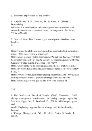 5. Personal experience of the authors.
6. Appelbaum, S. H., Henson, D., & Knee, K. (1999).
Downsizing
failures: An examination of convergence/reorientation and
antecedents—processes—outcomes. Management Decision,
37(6), 473–490.
7. Sourced from http://www.ziglar.com/quotes/its-how-you-
handle-
it.
https://www.theglobeandmail.com/business/article-tim-hortons-
plans-1500-store-china-expansion/
http://www.globeinvestor.com/servlet/WireFeedRedirect?cf=Glo
beInvestor/config&vg=BigAdVariableGenerator&date=2014022
5&archive=rtgam&slug=escenic_17078297
http://www.timhortons.com/ca/en/about/news_archives.html;
http://investor.dunkinbrands.com/releasedetail.cfm?ReleaseID=
818737
https://www.forbes.com/sites/greatspeculations/2017/06/22/exa
mining-duncan-brands-growth-strategy/#55ddb5081c95
http://www.ziglar.com/quotes/its-how-you-handle-it
737
8. The Conference Board of Canada. (2000, November). 2000
change management conference: Increasing change capability.
See also Higgs, M., & Rowland, D. (2005). All changes great
and
small: Exploring approaches to change and its leadership.
Journal
of Change Management, 5(2), 121–151. Porter O’Grady, T.
(2015,
 