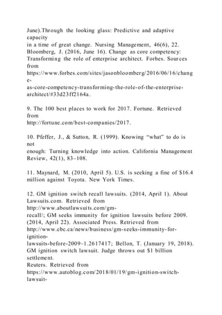 June).Through the looking glass: Predictive and adaptive
capacity
in a time of great change. Nursing Management, 46(6), 22.
Bloomberg, J. (2016, June 16). Change as core competency:
Transforming the role of enterprise architect. Forbes. Sour ces
from
https://www.forbes.com/sites/jasonbloomberg/2016/06/16/chang
e-
as-core-competency-transforming-the-role-of-the-enterprise-
architect/#33d23ff2164a.
9. The 100 best places to work for 2017. Fortune. Retrieved
from
http://fortune.com/best-companies/2017.
10. Pfeffer, J., & Sutton, R. )1999). Knowing “what” to do is
not
enough: Turning knowledge into action. California Management
Review, 42(1), 83–108.
11. Maynard, M. (2010, April 5). U.S. is seeking a fine of $16.4
million against Toyota. New York Times.
12. GM ignition switch recall lawsuits. (2014, April 1). About
Lawsuits.com. Retrieved from
http://www.aboutlawsuits.com/gm-
recall/; GM seeks immunity for ignition lawsuits before 2009.
(2014, April 22). Associated Press. Retrieved from
http://www.cbc.ca/news/business/gm-seeks-immunity-for-
ignition-
lawsuits-before-2009–1.2617417; Bellon, T. (January 19, 2018).
GM ignition switch lawsuit. Judge throws out $1 billion
settlement.
Reuters. Retrieved from
https://www.autoblog.com/2018/01/19/gm-ignition-switch-
lawsuit-
 