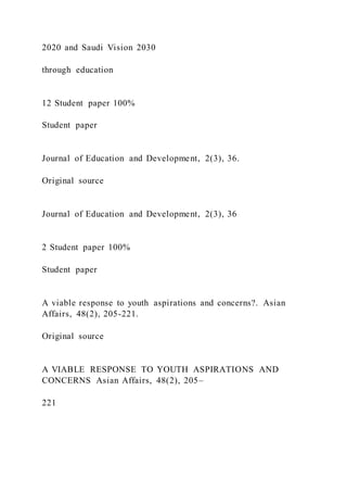 2020 and Saudi Vision 2030
through education
12 Student paper 100%
Student paper
Journal of Education and Development, 2(3), 36.
Original source
Journal of Education and Development, 2(3), 36
2 Student paper 100%
Student paper
A viable response to youth aspirations and concerns?. Asian
Affairs, 48(2), 205-221.
Original source
A VIABLE RESPONSE TO YOUTH ASPIRATIONS AND
CONCERNS Asian Affairs, 48(2), 205–
221
 