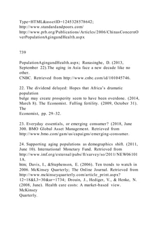 Type=HTML&assetID=1245328578642;
http://www.standardandpoors.com/
http://www.prb.org/Publications/Articles/2006/ChinasConcernO
verPopulationAgingandHealth.aspx
739
PopulationAgingandHealth.aspx; Ranasinghe, D. (2013,
September 22).The aging in Asia face a new decade like no
other.
CNBC. Retrieved from http://www.cnbc.com/id/101045746.
22. The dividend delayed: Hopes that Africa’s dramatic
population
bulge may create prosperity seem to have been overdone. (2014,
March 8). The Economist. Falling fertility. (2009, October 31).
The
Economist, pp. 29–32.
23. Everyday essentials, or emerging consumer? (2018, June
300. BMO Global Asset Management. Retrieved from
http://www.bmo.com/gam/us/capaigns/emerging-consumer.
24. Supporting aging populations as demographics shift. (2011,
June 10). International Monetary Fund. Retrieved from
http://www.imf.org/external/pubs/ft/survey/so/2011/NEW06101
1A.
htm; Davis, I., &Stephenson, E. (2006). Ten trends to watch in
2006. McKinsey Quarterly; The Online Journal. Retrieved from
http://www.mckinseyquarterly.com/article_print.aspx?
12=18&L3=30&ar=1734; Drouin, J., Hediger, V., & Henke, N.
(2008, June). Health care costs: A market-based view.
McKinsey
Quarterly.
 
