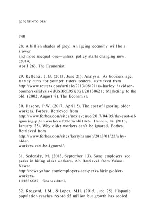 general-motors/
740
28. A billion shades of grey: An ageing economy will be a
slower
and more unequal one—unless policy starts changing now.
(2014,
April 26). The Economist.
29. Kelleher, J. B. (2013, June 21). Analysis: As boomers age,
Harley hunts for younger riders.Reuters. Retrieved from
http://www.reuters.com/article/2013/06/21/us-harley davidson-
boomers-analysis-idUSBRE95K0GU20130621; Marketing to the
old. (2002, August 8). The Economist.
30. Haserot, P.W. (2017, April 5). The cost of ignoring older
workers. Forbes. Retrieved from
http://www.forbes.com/sites/nextavenue/2017/04/05/the-cost-of-
ignoring-p;der-workers/#35d3a1d614e5. Hannon, K. (2013,
January 25). Why older workers can’t be ignored. Forbes.
Retrieved from
http://www.forbes.com/sites/kerryhannon/2013/01/25/why-
older-
workers-cant-be-ignored/.
31. Sedensky, M. (2013, September 13). Some employers see
perks in hiring older workers, AP. Retrieved from Yahoo!
News:
http://news.yahoo.com/employers-see-perks-hiring-older-
workers-
144536527—finance.html.
32. Krogstad, J.M., & Lopez, M.H. (2015, June 25). Hispanic
population reaches record 55 million but growth has cooled.
 