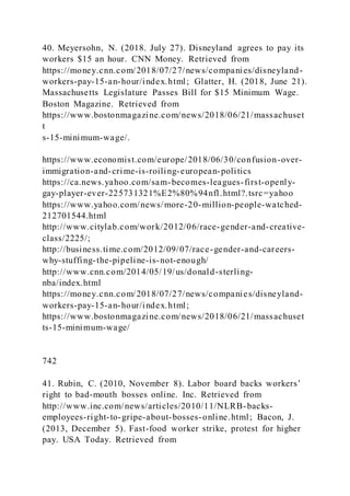 40. Meyersohn, N. (2018. July 27). Disneyland agrees to pay its
workers $15 an hour. CNN Money. Retrieved from
https://money.cnn.com/2018/07/27/news/companies/disneyland-
workers-pay-15-an-hour/index.html; Glatter, H. (2018, June 21).
Massachusetts Legislature Passes Bill for $15 Minimum Wage.
Boston Magazine. Retrieved from
https://www.bostonmagazine.com/news/2018/06/21/massachuset
t
s-15-minimum-wage/.
https://www.economist.com/europe/2018/06/30/confusion-over-
immigration-and-crime-is-roiling-european-politics
https://ca.news.yahoo.com/sam-becomes-leagues-first-openly-
gay-player-ever-225731321%E2%80%94nfl.html?.tsrc=yahoo
https://www.yahoo.com/news/more-20-million-people-watched-
212701544.html
http://www.citylab.com/work/2012/06/race-gender-and-creative-
class/2225/;
http://business.time.com/2012/09/07/race-gender-and-careers-
why-stuffing-the-pipeline-is-not-enough/
http://www.cnn.com/2014/05/19/us/donald-sterling-
nba/index.html
https://money.cnn.com/2018/07/27/news/companies/disneyland-
workers-pay-15-an-hour/index.html;
https://www.bostonmagazine.com/news/2018/06/21/massachuset
ts-15-minimum-wage/
742
41. Rubin, C. )2010, November 8). Labor board backs workers’
right to bad-mouth bosses online. Inc. Retrieved from
http://www.inc.com/news/articles/2010/11/NLRB-backs-
employees-right-to-gripe-about-bosses-online.html; Bacon, J.
(2013, December 5). Fast-food worker strike, protest for higher
pay. USA Today. Retrieved from
 