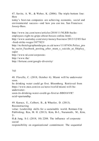47. Savitz, A. W., & Weber, K. (2006). The triple bottom line:
How
today’s best-run companies are achieving economic, social and
environmental success—and how you can too. San Francisco:
Jossey-Bass.
http://www.inc.com/news/articles/2010/11/NLRB-backs-
employees-right-to-gripe-about-bosses-online.html;
http://www.usatoday.com/story/money/business/2013/12/05/fast
-food-strike-wages/3877023/
http://m.thetelegraphandargus.co.uk/news/11107456.Police_pro
be_racist_Facebook_posting_after_mum_s_suicide_at_Shipley_
super
http://www.td.com/corporate-
http://www.the/
http://fortune.com/google-diversity/
743
48. Flavelle, C. (2018, October 6). Miami will be underwater
soon.
Its drinking water could go first. Bloomberg. Retrieved from
https://www.msn.com/en-ca/news/world/miami-will-be-
underwater-
soon-its-drinking-water-could-go-first/ar-BBO16VR?
ocid=spartandhp.
49. Kurucz, E., Colbert, B., & Wheeler, D. (2013).
Reconstructing
value: Leadership skills for a sustainable world. Rotman-Utp
Publishing; Rea, M. H. (2013). Kim, B-J., Nurunnabi, M., Kim,
T-
H.& Jung, S-J. (2018, 10) 2208. The influence of corporate
social
responsibility on organizational commitment: The sequential
 